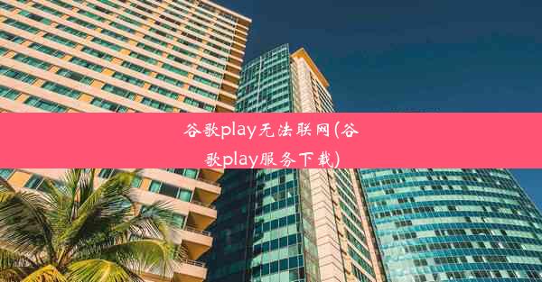 谷歌play无法联网(谷歌play服务下载)