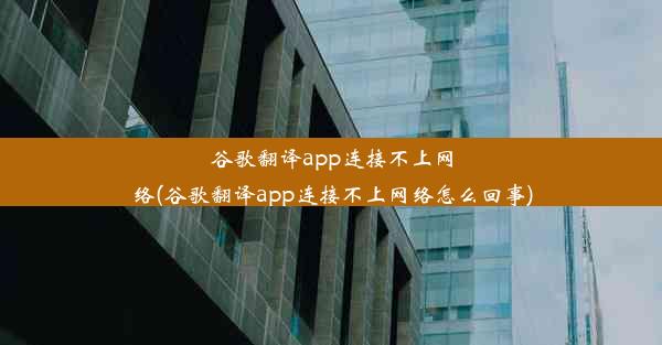 谷歌翻译app连接不上网络(谷歌翻译app连接不上网络怎么回事)