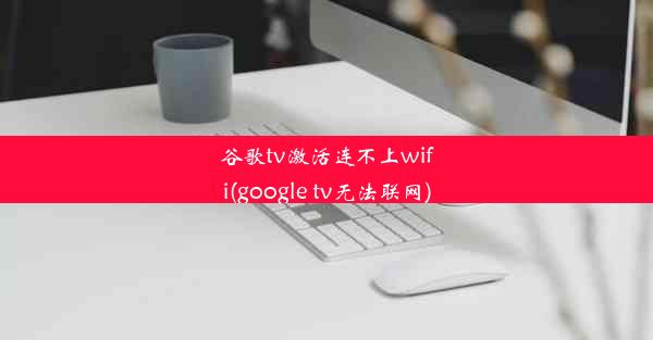 谷歌tv激活连不上wifi(google tv无法联网)