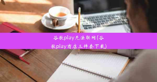 谷歌play无法联网(谷歌play商店三件套下载)