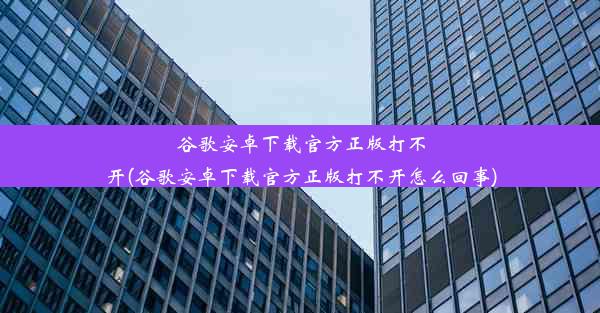 谷歌安卓下载官方正版打不开(谷歌安卓下载官方正版打不开怎么回事)