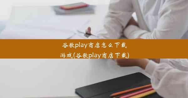 谷歌play商店怎么下载游戏(谷歌play商店下载)