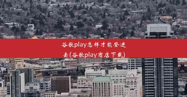 谷歌play怎样才能登进去(谷歌play商店下载)