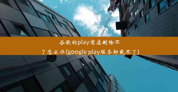 谷歌的play商店删除不了怎么办(google play服务卸载不了)