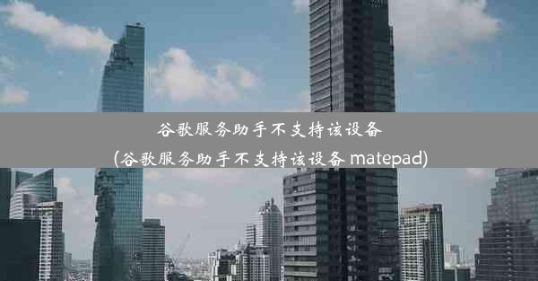 谷歌服务助手不支持该设备(谷歌服务助手不支持该设备 matepad)