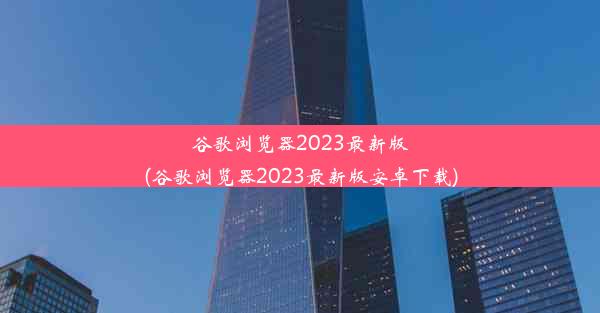 谷歌浏览器2023最新版(谷歌浏览器2023最新版安卓下载)