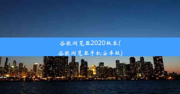 谷歌浏览器2020版本(谷歌浏览器手机安卓版)