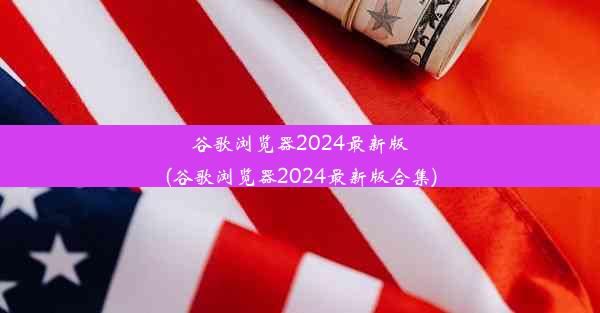 谷歌浏览器2024最新版(谷歌浏览器2024最新版合集)