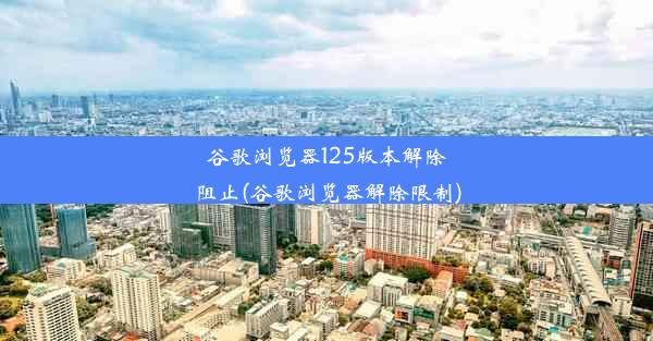 谷歌浏览器125版本解除阻止(谷歌浏览器解除限制)