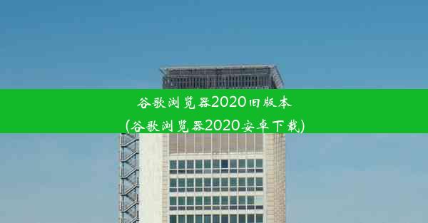 谷歌浏览器2020旧版本(谷歌浏览器2020安卓下载)