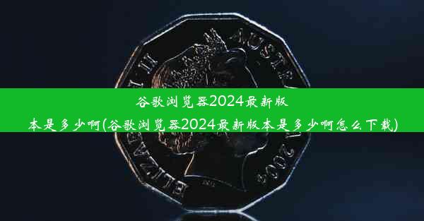 谷歌浏览器2024最新版本是多少啊(谷歌浏览器2024最新版本是多少啊怎么下载)