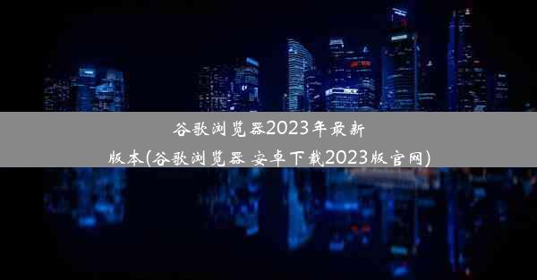 谷歌浏览器2023年最新版本(谷歌浏览器 安卓下载2023版官网)