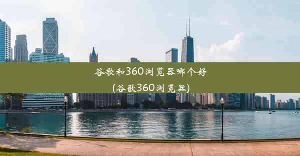 谷歌和360浏览器哪个好(谷歌360浏览器)