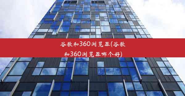 谷歌和360浏览器(谷歌和360浏览器哪个好)