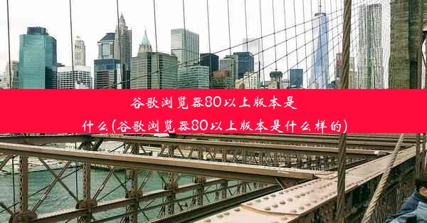 谷歌浏览器80以上版本是什么(谷歌浏览器80以上版本是什么样的)