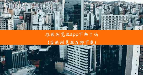 谷歌浏览器app下架了吗(谷歌浏览器在哪下载)