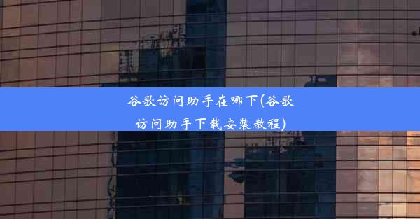 谷歌访问助手在哪下(谷歌访问助手下载安装教程)