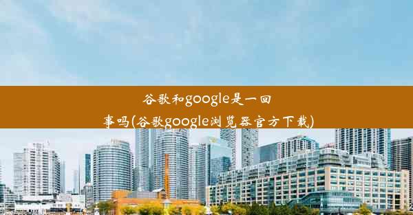 谷歌和google是一回事吗(谷歌google浏览器官方下载)