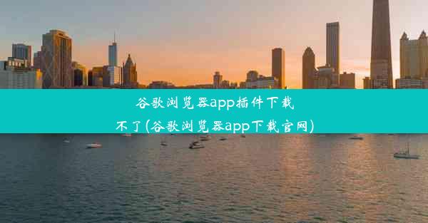 谷歌浏览器app插件下载不了(谷歌浏览器app下载官网)