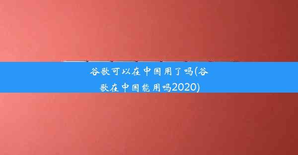 谷歌可以在中国用了吗(谷歌在中国能用吗2020)