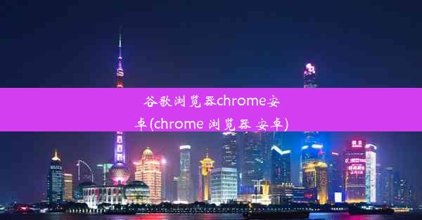 谷歌浏览器chrome安卓(chrome 浏览器 安卓)