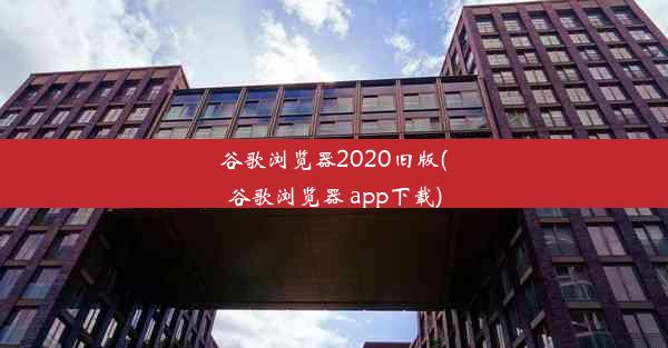 谷歌浏览器2020旧版(谷歌浏览器 app下载)