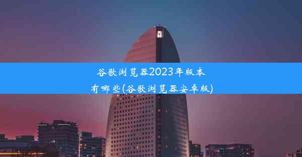 谷歌浏览器2023年版本有哪些(谷歌浏览器安卓版)