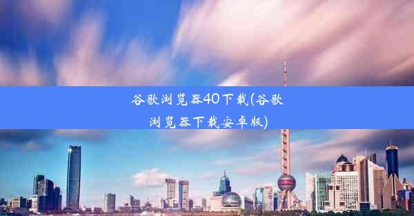 谷歌浏览器40下载(谷歌浏览器下载安卓版)