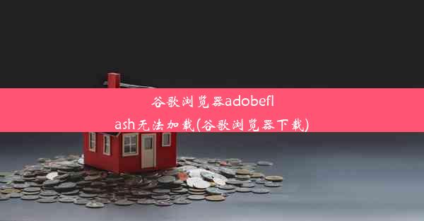 谷歌浏览器adobeflash无法加载(谷歌浏览器下载)