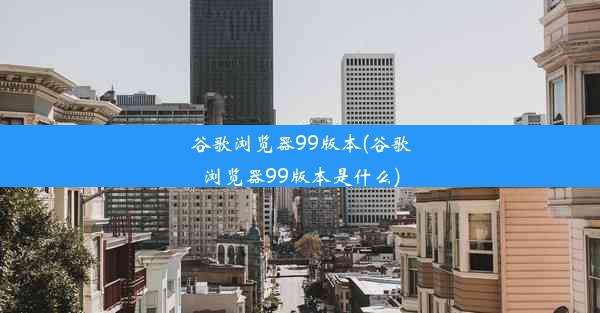 谷歌浏览器99版本(谷歌浏览器99版本是什么)