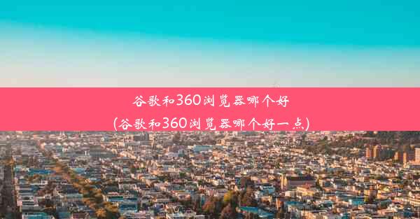 谷歌和360浏览器哪个好(谷歌和360浏览器哪个好一点)