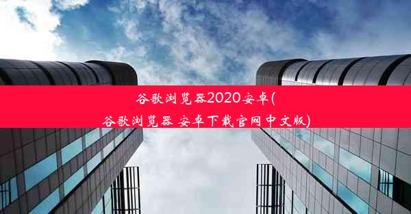 谷歌浏览器2020安卓(谷歌浏览器 安卓下载官网中文版)