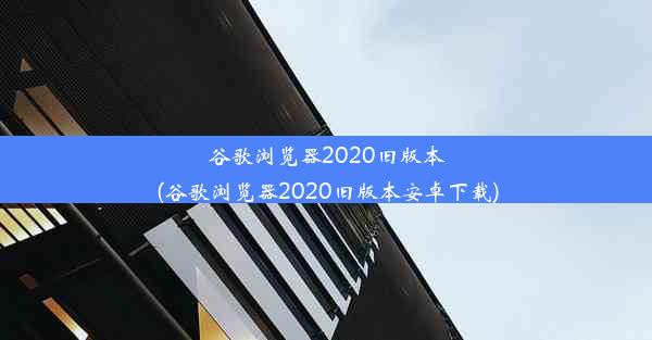 谷歌浏览器2020旧版本(谷歌浏览器2020旧版本安卓下载)