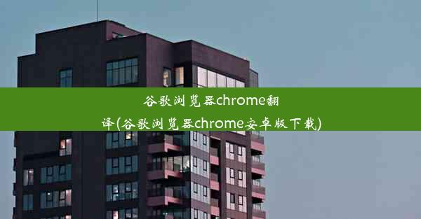 谷歌浏览器chrome翻译(谷歌浏览器chrome安卓版下载)