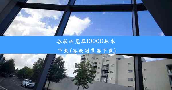 谷歌浏览器10000版本下载(谷歌浏览器下载)