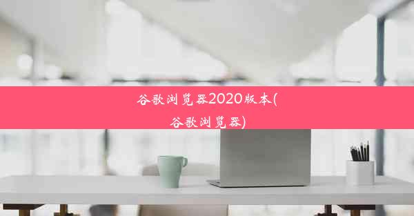 谷歌浏览器2020版本(谷歌浏览器)