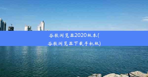 谷歌浏览器2020版本(谷歌浏览器下载手机版)