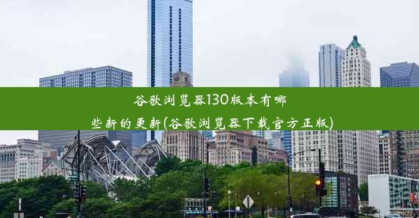 谷歌浏览器130版本有哪些新的更新(谷歌浏览器下载官方正版)