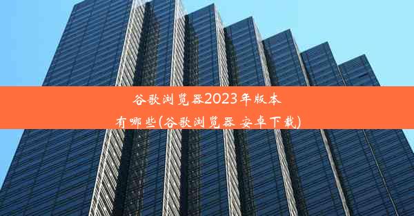 谷歌浏览器2023年版本有哪些(谷歌浏览器 安卓下载)