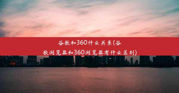 谷歌和360什么关系(谷歌浏览器和360浏览器有什么区别)