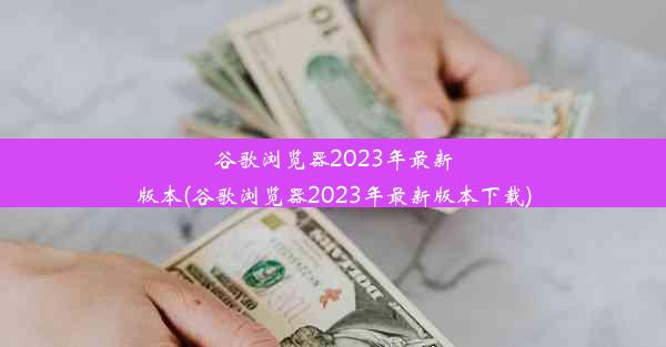 谷歌浏览器2023年最新版本(谷歌浏览器2023年最新版本下载)