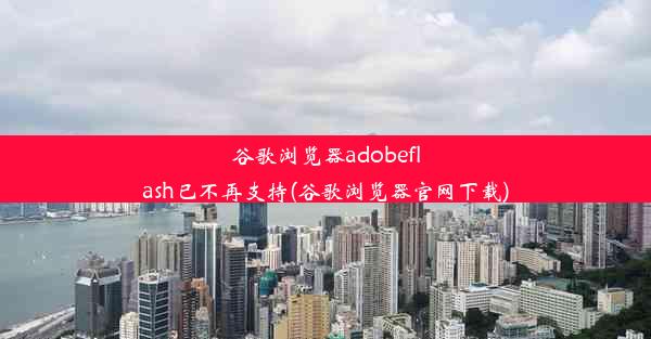 谷歌浏览器adobeflash已不再支持(谷歌浏览器官网下载)