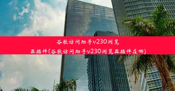 谷歌访问助手v230浏览器插件(谷歌访问助手v230浏览器插件在哪)