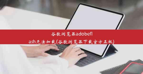 谷歌浏览器adobeflash无法加载(谷歌浏览器下载官方正版)