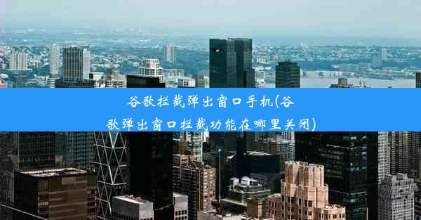 谷歌拦截弹出窗口手机(谷歌弹出窗口拦截功能在哪里关闭)