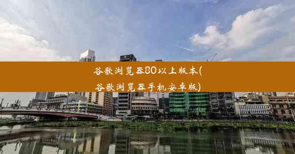 谷歌浏览器80以上版本(谷歌浏览器手机安卓版)