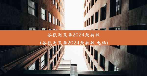 谷歌浏览器2024最新版(谷歌浏览器2024最新版 电脑)