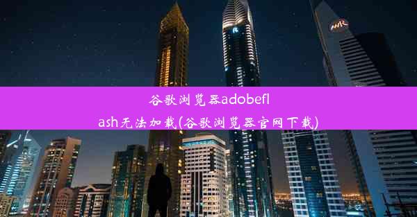 谷歌浏览器adobeflash无法加载(谷歌浏览器官网下载)