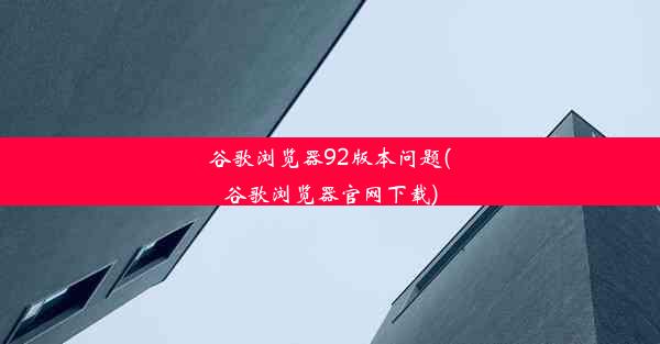 谷歌浏览器92版本问题(谷歌浏览器官网下载)