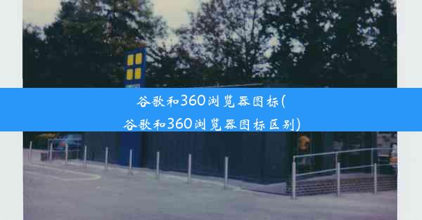 谷歌和360浏览器图标(谷歌和360浏览器图标区别)